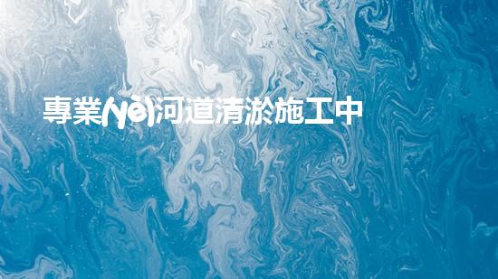 專業(yè)河道清淤施工中您需要注意什么？